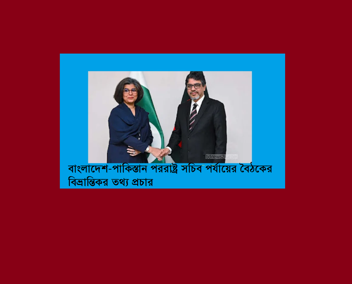 বাংলাদেশ-পাকিস্তান পররাষ্ট্র সচিব পর্যায়ের বৈঠকের বিভ্রান্তিকর তথ্য প্রচার