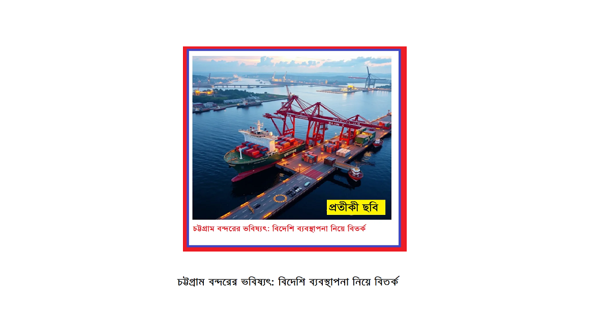 চট্টগ্রাম বন্দরের ভবিষ্যৎ: বিদেশি ব্যবস্থাপনা নিয়ে বিতর্ক