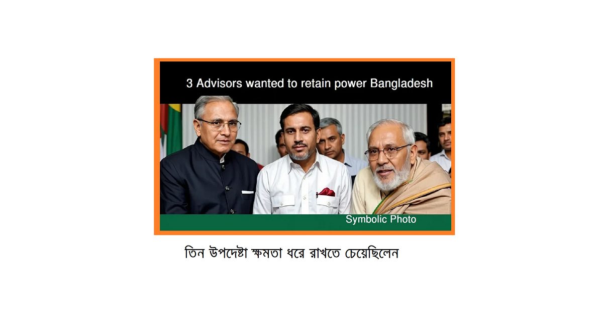তিন উপদেষ্টা ক্ষমতা ধরে রাখতে চেয়েছিলেন—এটি কি কেবল গুজব, নাকি রাজনৈতিক প্রকল্প?