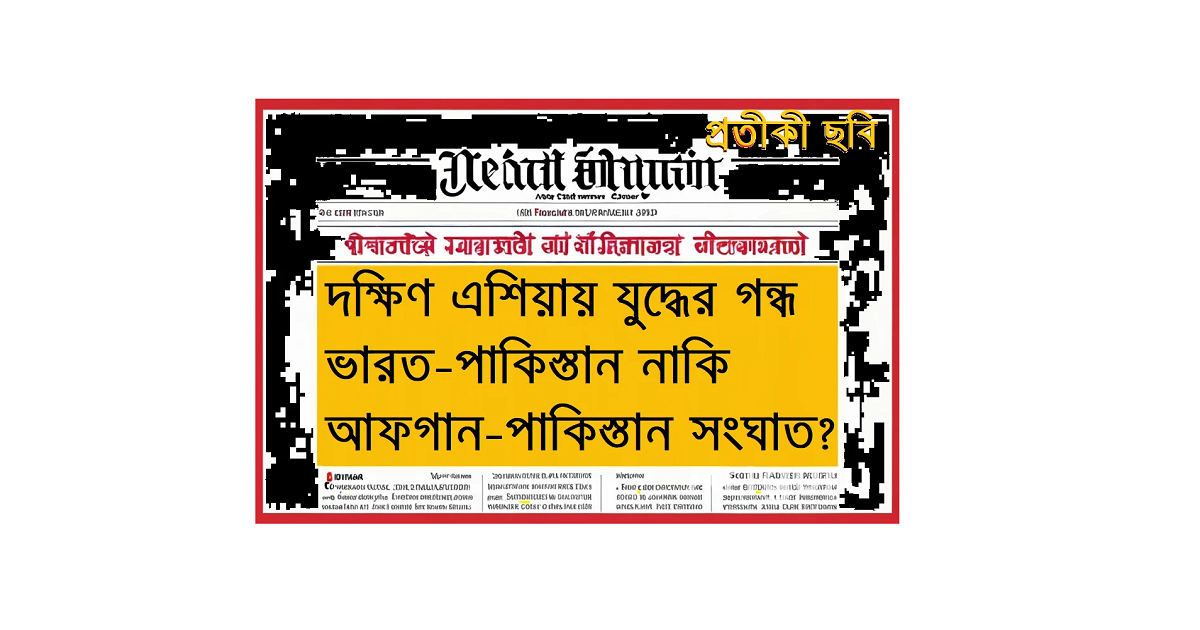দক্ষিণ এশিয়ায় যুদ্ধের গন্ধ: ভারত–পাকিস্তান নাকি আফগান–পাকিস্তান সংঘাত?