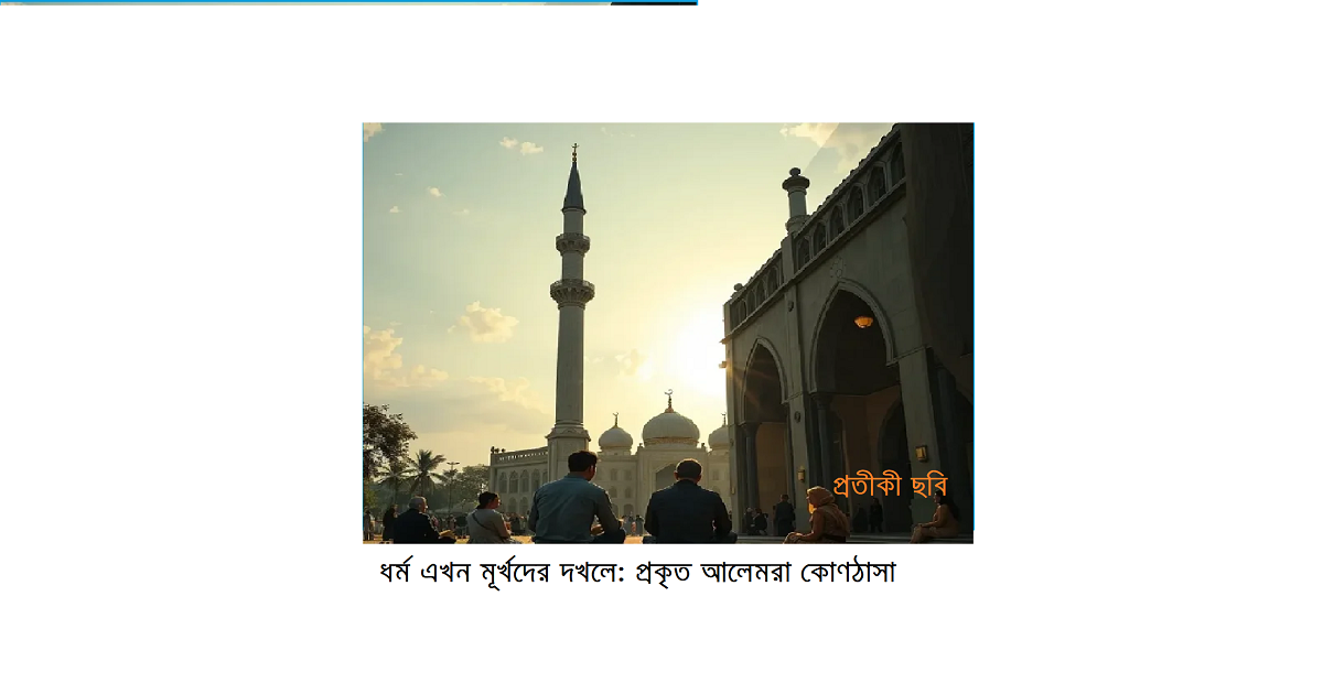 ধর্ম এখন মূর্খদের দখলে: প্রকৃত আলেমরা আজ কোণঠাসা – বাংলাদেশের বাস্তব প্রেক্ষাপট