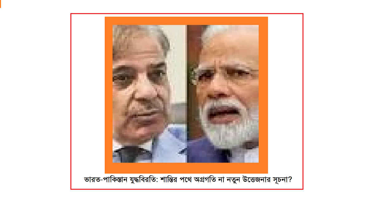 ভারত-পাকিস্তান যুদ্ধবিরতি: শান্তির পথে অগ্রগতি না নতুন উত্তেজনার সূচনা?