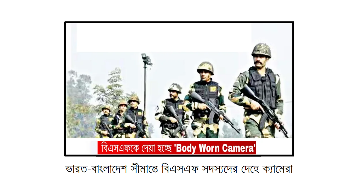 ভারত-বাংলাদেশ সীমান্তে বিএসএফ সদস্যদের দেহে ক্যামেরা: নজরদারির নতুন যুগে প্রবেশ