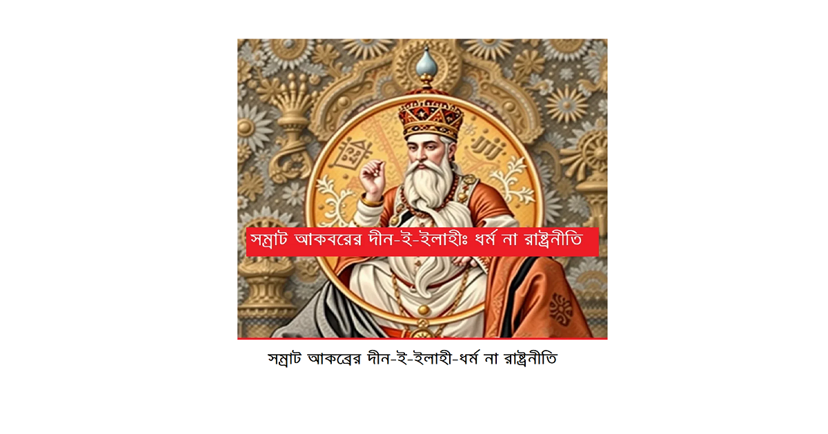 ধর্মচিন্তা | দীন-ই-ইলাহী: সম্রাট আকবরের ধর্মীয় পরীক্ষা, রাষ্ট্রচিন্তা ও আজকের রাজনীতির চিত্র