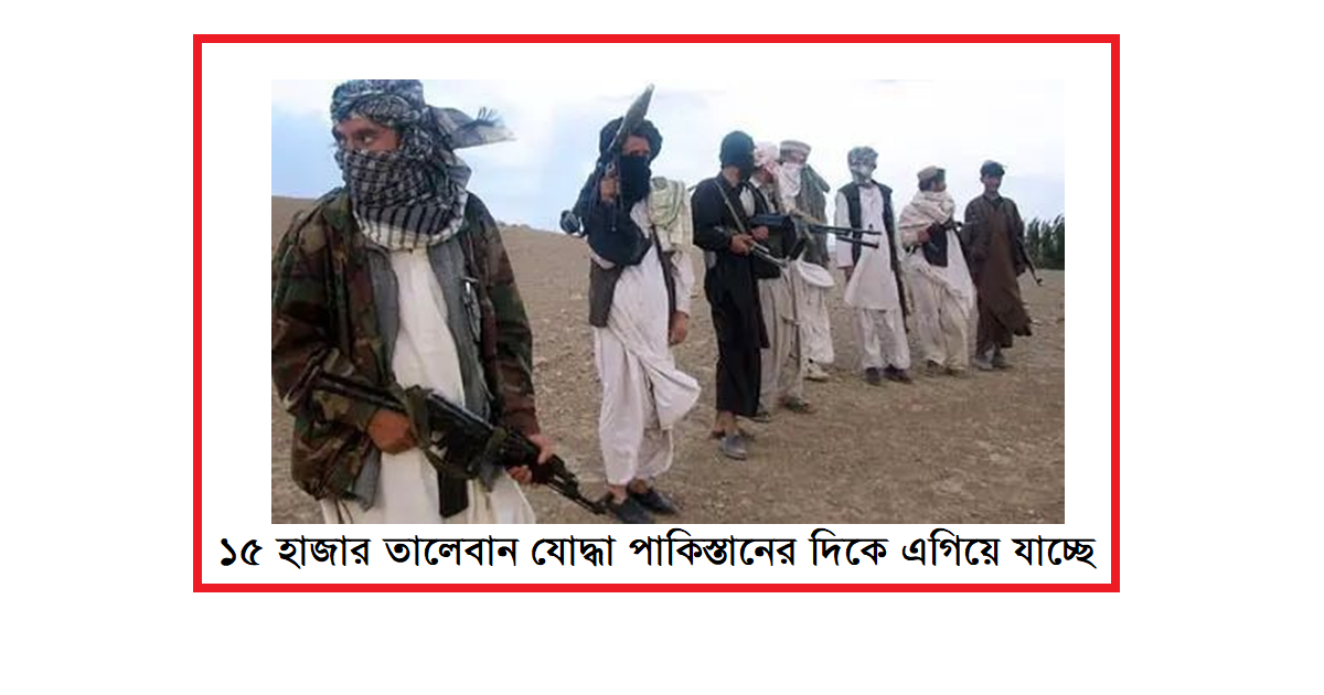 ১৫ হাজার তালেবান যোদ্ধা পাকিস্তানের দিকে এগিয়ে যাচ্ছে
